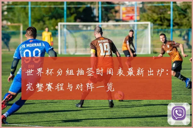 世界杯分组抽签时间表最新出炉：完整赛程与对阵一览