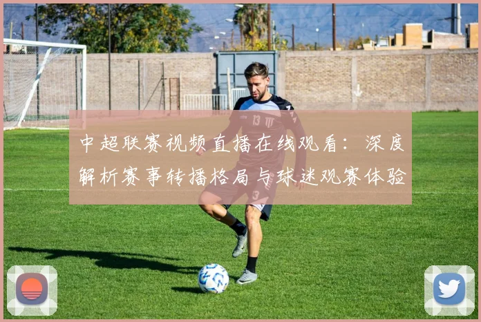 中超联赛视频直播在线观看：深度解析赛事转播格局与球迷观赛体验演进