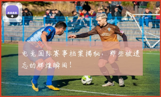电竞国际赛事档案揭秘，那些被遗忘的辉煌瞬间！