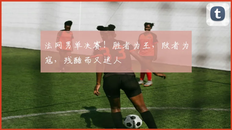 法网男单决赛！胜者为王，败者为寇，残酷而又迷人