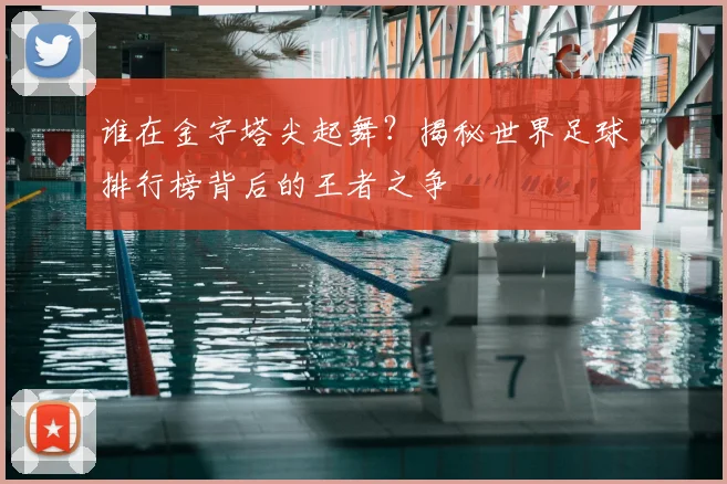 谁在金字塔尖起舞？揭秘世界足球排行榜背后的王者之争